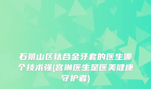 石景山区钛合金牙套的医生哪个技术强(宫琳医生是医美健康守护者)
