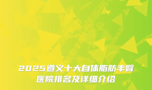 2025遵义十大自体脂肪丰臀医院排名及详细介绍