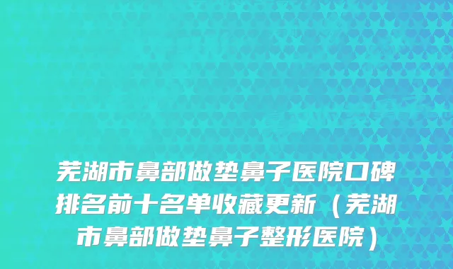 芜湖市鼻部做垫鼻子医院口碑排名前十名单收藏更新（芜湖市鼻部做垫鼻子整形医院）