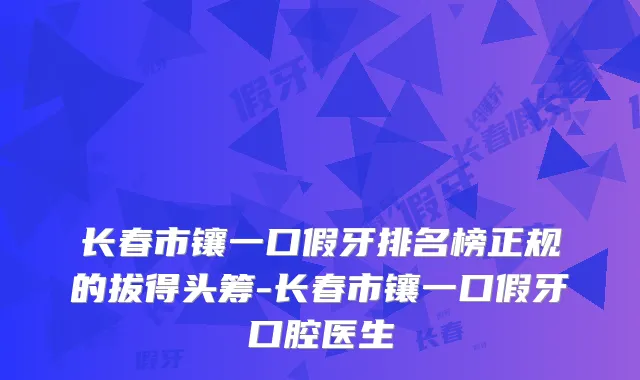 长春市镶一口假牙排名榜正规的拔得头筹-长春市镶一口假牙口腔医生