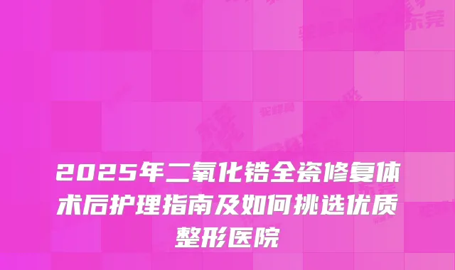 2025年二氧化锆全瓷修复体术后护理指南及如何挑选优质整形医院