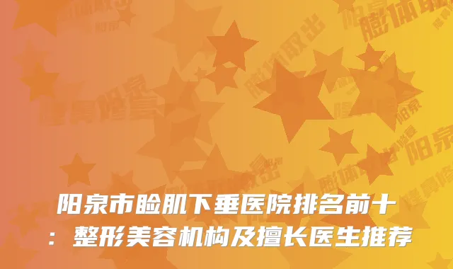 阳泉市睑肌下垂医院排名前十：整形美容机构及擅长医生推荐