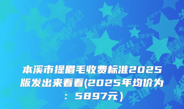 本溪市提眉毛收费标准2025版发出来看看(2025年均价为:5897元)