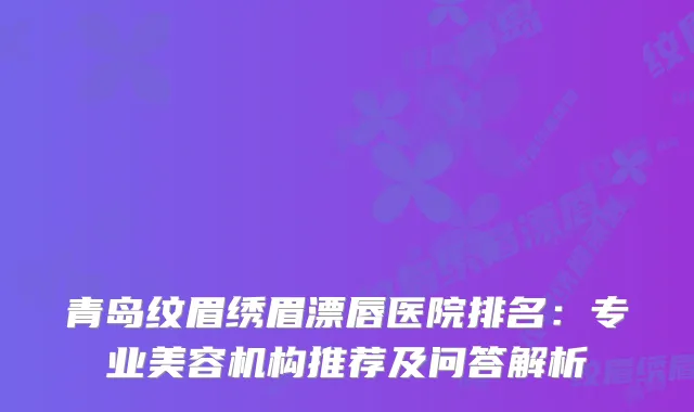 青岛纹眉绣眉漂唇医院排名：专业美容机构推荐及问答解析