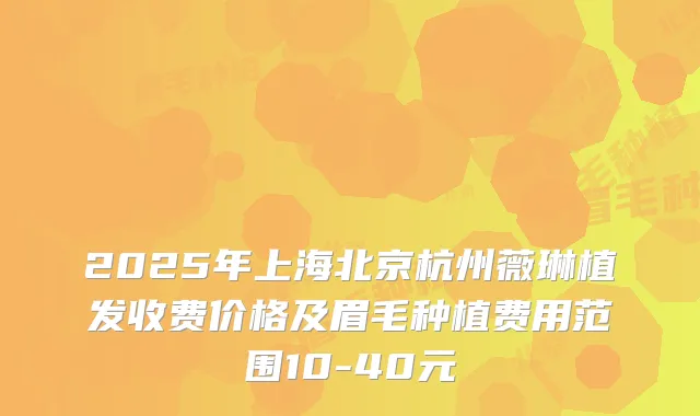 2025年上海北京杭州薇琳植发收费价格及眉毛种植费用范围10-40元