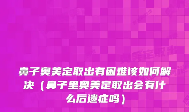 鼻子奥美定取出有困难该如何解决（鼻子里奥美定取出会有什么后遗症吗）