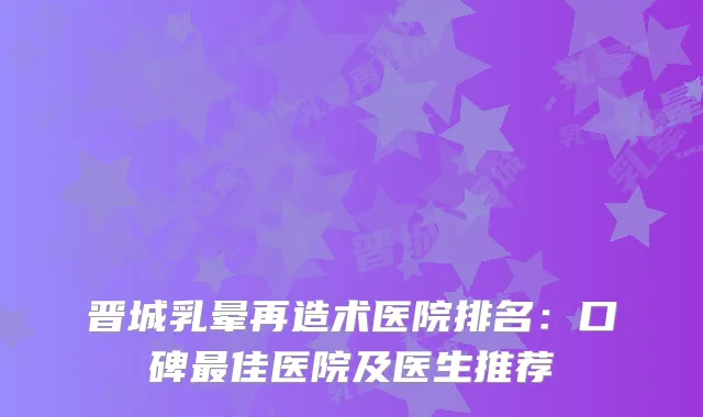 晋城乳晕再造术医院排名：口碑佳医院及医生推荐