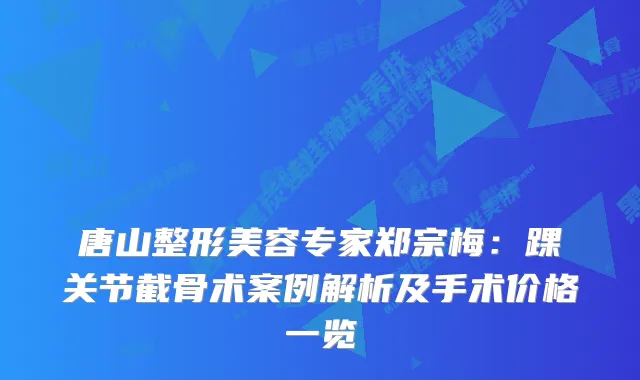 唐山整形美容专家郑宗梅：踝关节截骨术案例解析及手术价格一览