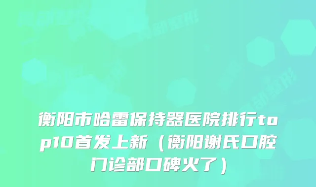 衡阳市哈雷保持器医院排行top10上新（衡阳谢氏口腔门诊部口碑火了）