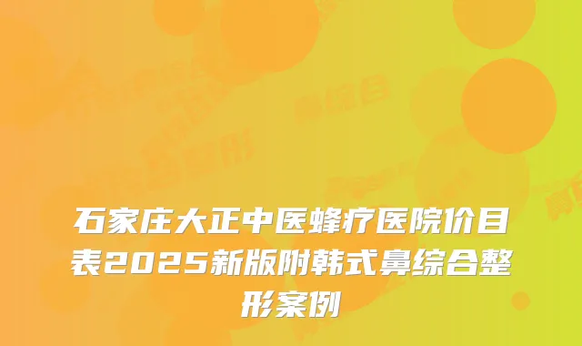 石家庄大正中医蜂疗医院价目表2025新版附韩式鼻综合整形案例