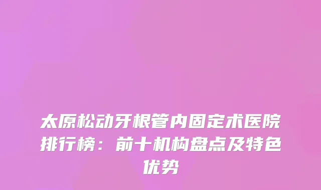 太原松动牙根管内固定术医院排行榜：前十机构盘点及特色优势