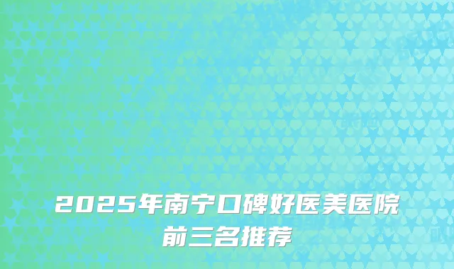 2025年南宁口碑好医美医院前三名推荐