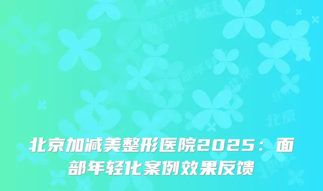 北京加减美整形医院2025：面部年轻化案例效果反馈