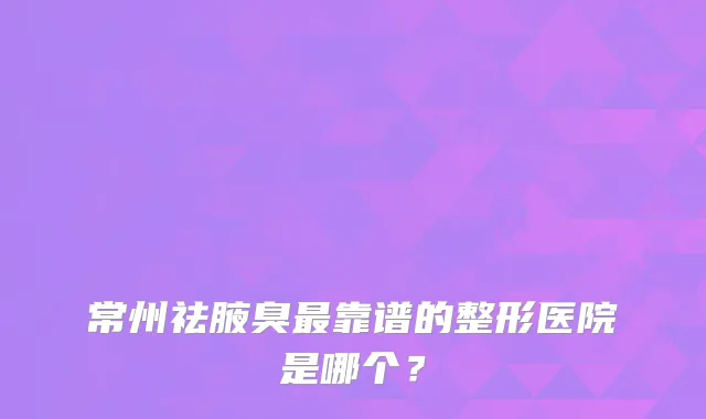 常州祛腋臭靠谱的整形医院是哪个？