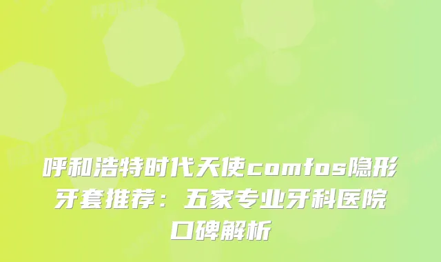 呼和浩特时代天使comfos隐形牙套推荐：五家专业牙科医院口碑解析