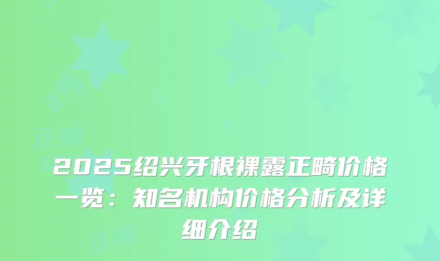 2025绍兴牙根裸露正畸价格一览：知名机构价格分析及详细介绍