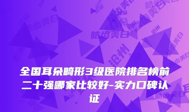 全国耳朵畸形3级医院排名榜前二十强哪家比较好-实力口碑认证