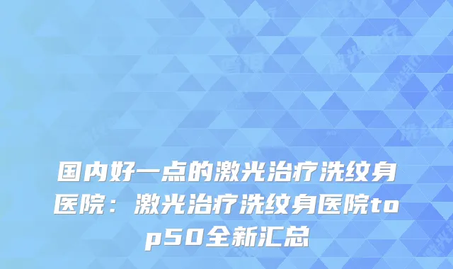 国内好一点的激光洗纹身医院：激光洗纹身医院top50全新汇总