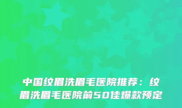 中国纹眉洗眉毛医院推荐：纹眉洗眉毛医院前50佳爆款预定