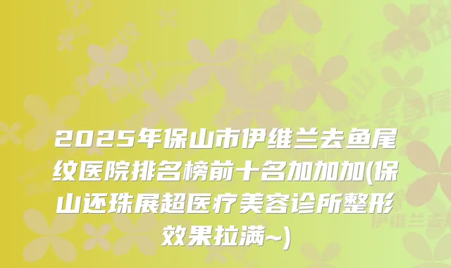 2025年保山市伊维兰去鱼尾纹医院排名榜前十名加加加(保山还珠展超医疗美容诊所整形效果拉满~)