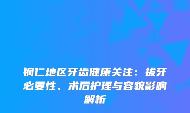 铜仁地区牙齿健康关注：拔牙必要性、术后护理与容貌影响解析