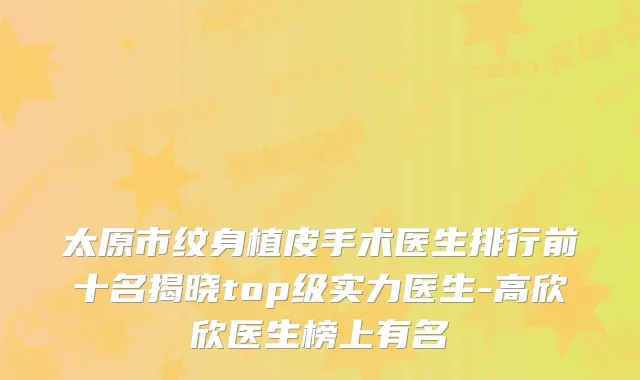 太原市纹身植皮手术医生排行前十名揭晓top级实力医生-高欣欣医生榜上有名