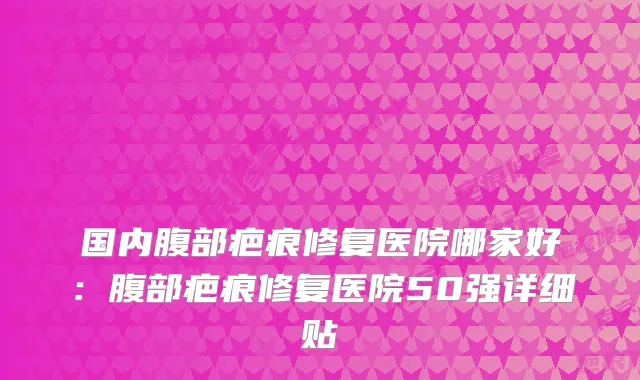 国内腹部疤痕修复医院哪家好：腹部疤痕修复医院50强详细贴