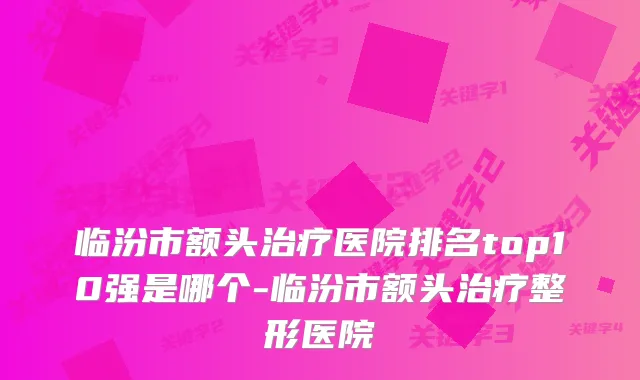 临汾市额头医院排名top10强是哪个-临汾市额头整形医院