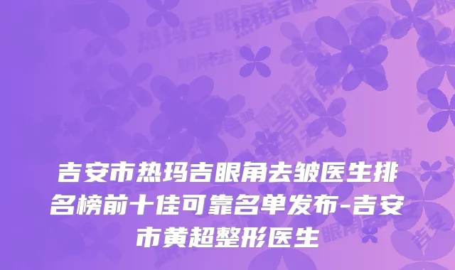 吉安市热玛吉眼角去皱医生排名榜前十佳可靠名单发布-吉安市黄超整形医生