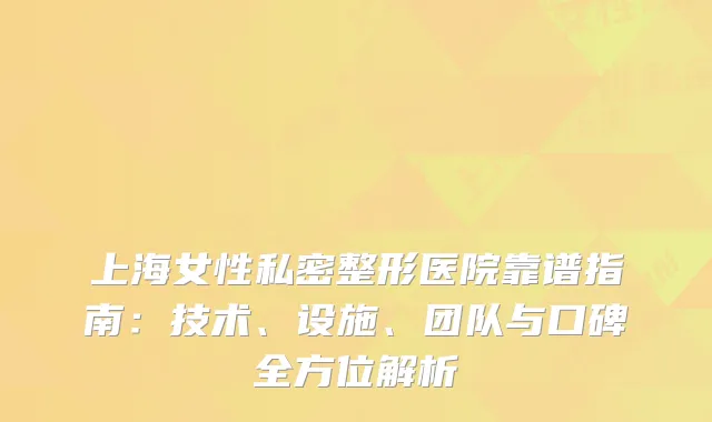 上海女性私密整形医院靠谱指南：技术、设施、团队与口碑全方位解析