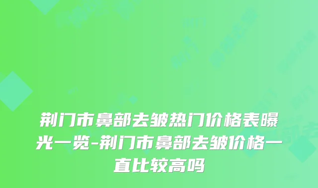 荆门市鼻部去皱热门价格表曝光一览-荆门市鼻部去皱价格一直比较高吗