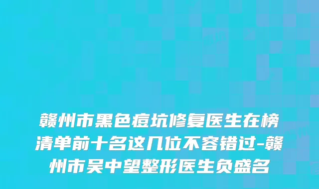 赣州市黑色痘坑修复医生在榜清单前十名这几位不容错过-赣州市吴中望整形医生负盛名