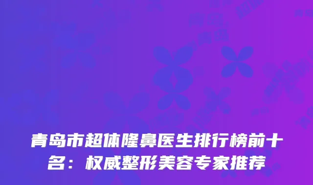 青岛市超体隆鼻医生排行榜前十名：整形美容专家推荐