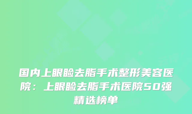 国内上眼睑去脂手术整形美容医院：上眼睑去脂手术医院50强精选榜单