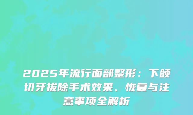 2025年流行面部整形：下颌切牙拔除手术效果、恢复与注意事项全解析