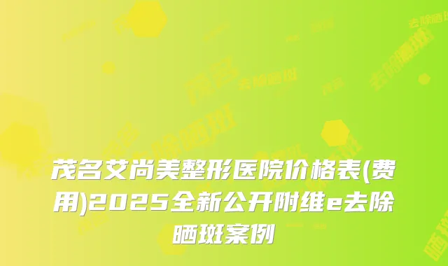 茂名艾尚美整形医院价格表(费用)2025全新公开附维e去除晒斑案例