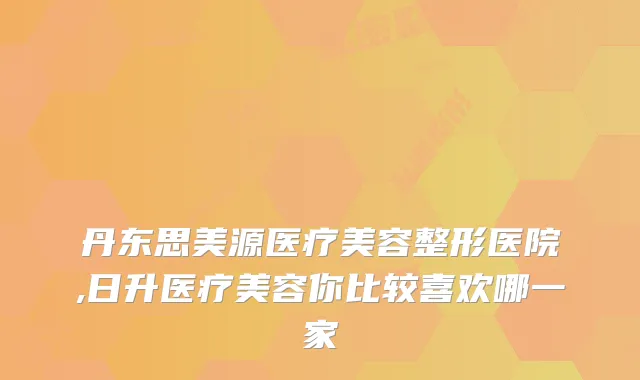 丹东思美源医疗美容整形医院,日升医疗美容你比较喜欢哪一家