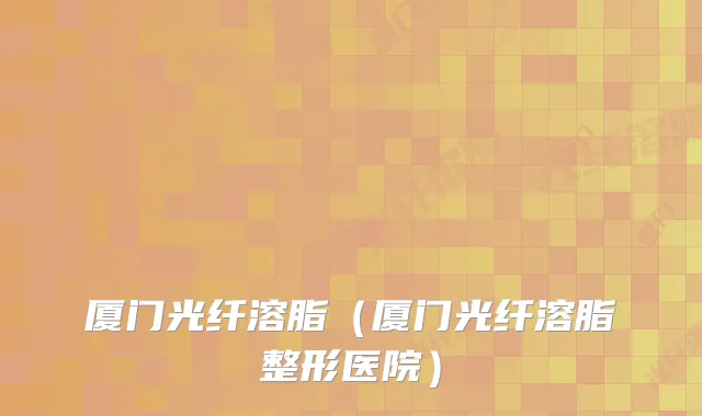 厦门光纤溶脂（厦门光纤溶脂整形医院）