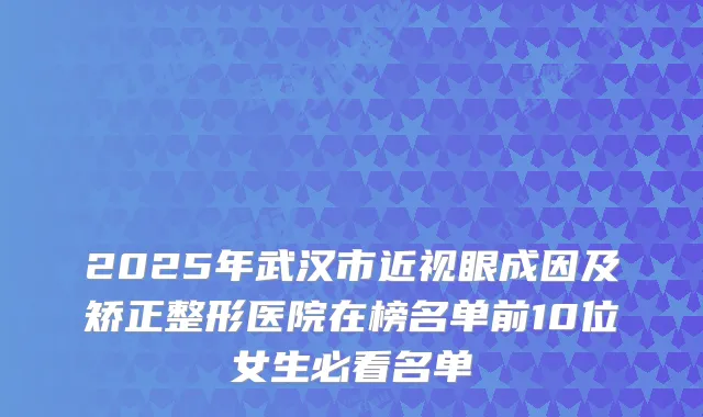 2025年武汉市近视眼成因及矫正整形医院在榜名单前10位女生必看名单