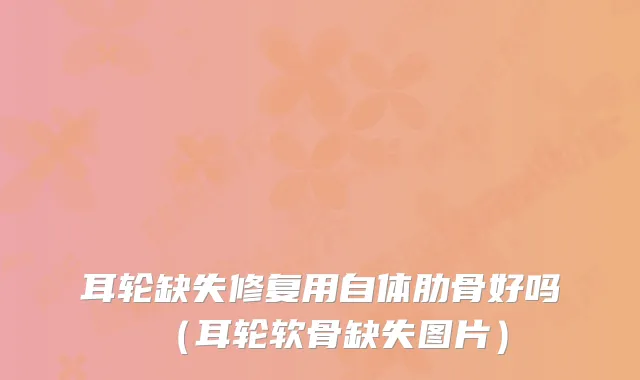 耳轮缺失修复用自体肋骨好吗（耳轮软骨缺失图片）