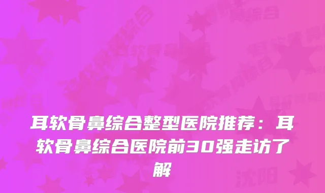 耳软骨鼻综合整型医院推荐：耳软骨鼻综合医院前30强走访了解
