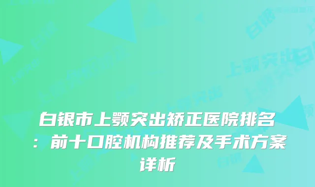 白银市上颚突出矫正医院排名：前十口腔机构推荐及手术方案详析