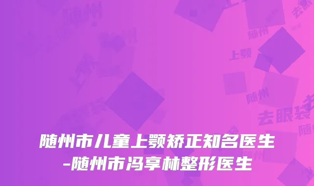 随州市儿童上颚矫正知名医生-随州市冯享林整形医生