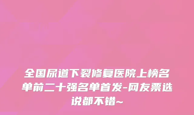 全国尿道下裂修复医院上榜名单前二十强名单-网友票选说都不错~