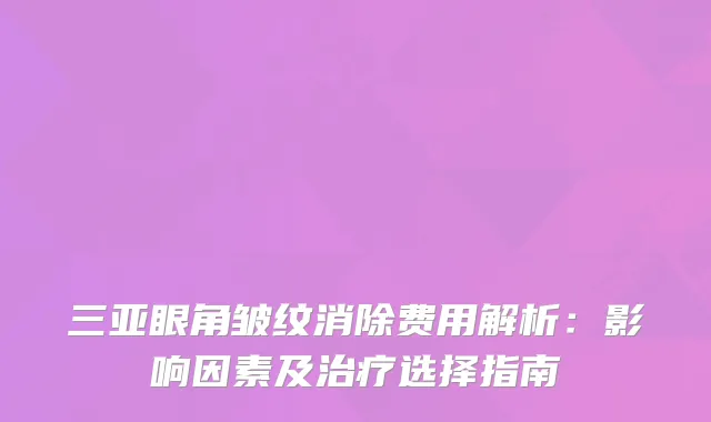 三亚眼角皱纹消除费用解析：影响因素及选择指南