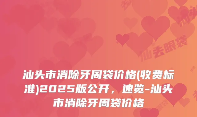 汕头市消除牙周袋价格(收费标准)2025版公开,速览-汕头市消除牙周袋价格
