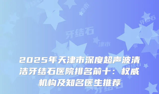 2025年天津市深度超声波清洁牙结石医院排名前十：机构及知名医生推荐
