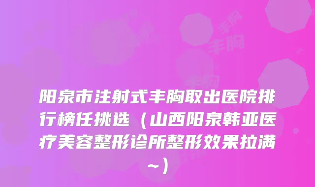 阳泉市注射式丰胸取出医院排行榜任挑选（山西阳泉韩亚医疗美容整形诊所整形效果拉满~）