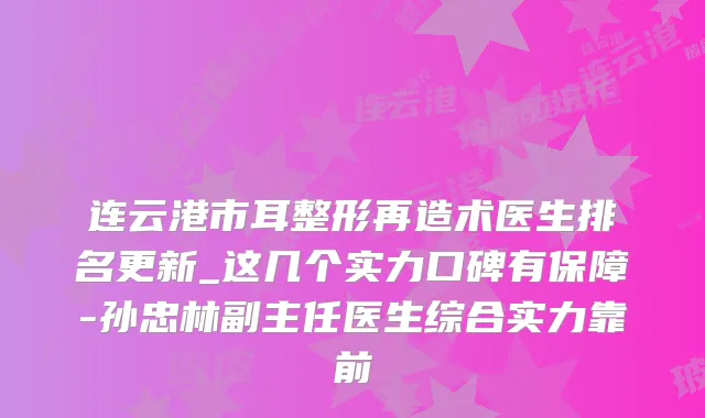 连云港市耳整形再造术医生排名更新_这几个实力口碑有保障-孙忠林副主任医生综合实力靠前
