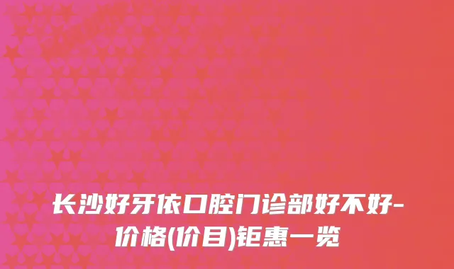 长沙好牙依口腔门诊部好不好-价格(价目)钜惠一览